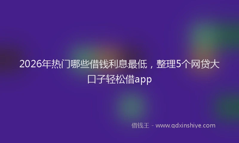 2026年热门哪些借钱利息最低，整理5个网贷大口子轻松借app