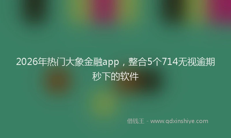 2026年热门大象金融app，整合5个714无视逾期秒下的软件