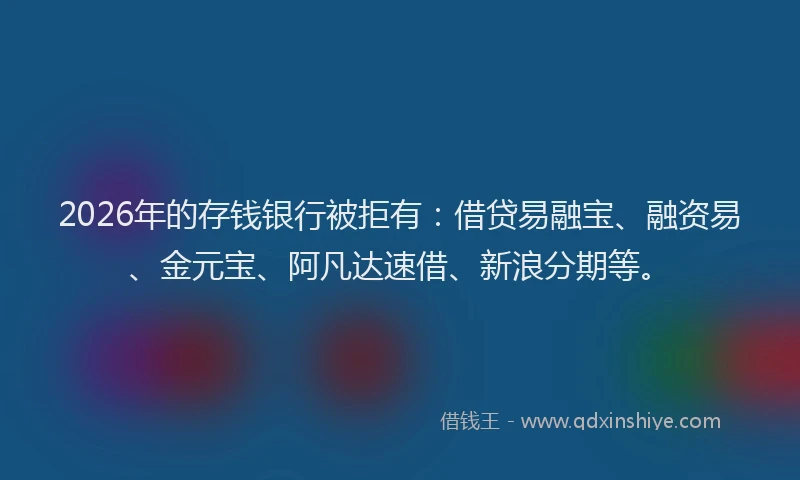2026年的存钱银行被拒有：借贷易融宝、融资易、金元宝、阿凡达速借、新浪分期等。