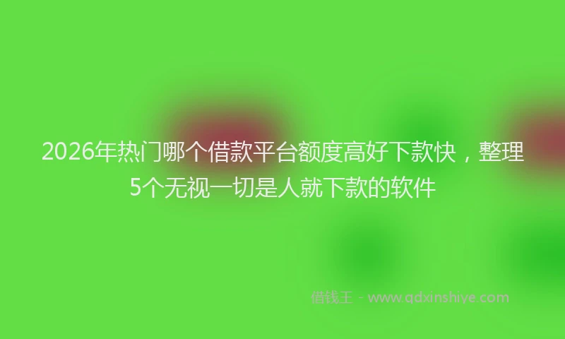 2026年热门哪个借款平台额度高好下款快，整理5个无视一切是人就下款的软件
