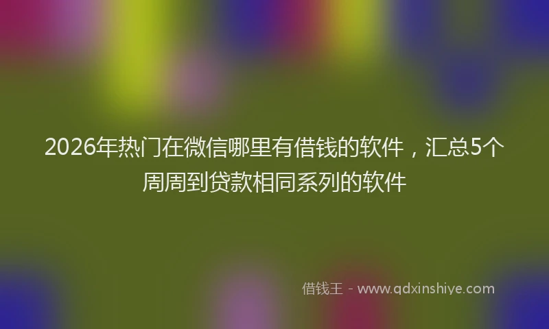 2026年热门在微信哪里有借钱的软件，汇总5个周周到贷款相同系列的软件