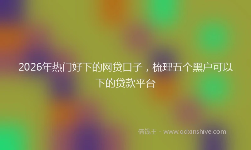 2026年热门好下的网贷口子，梳理五个黑户可以下的贷款平台