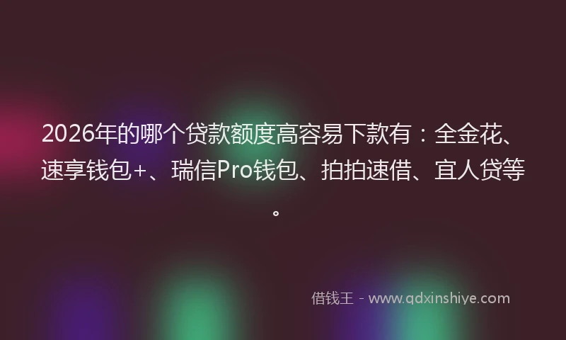 2026年的哪个贷款额度高容易下款有：全金花、速享钱包+、瑞信Pro钱包、拍拍速借、宜人贷等。