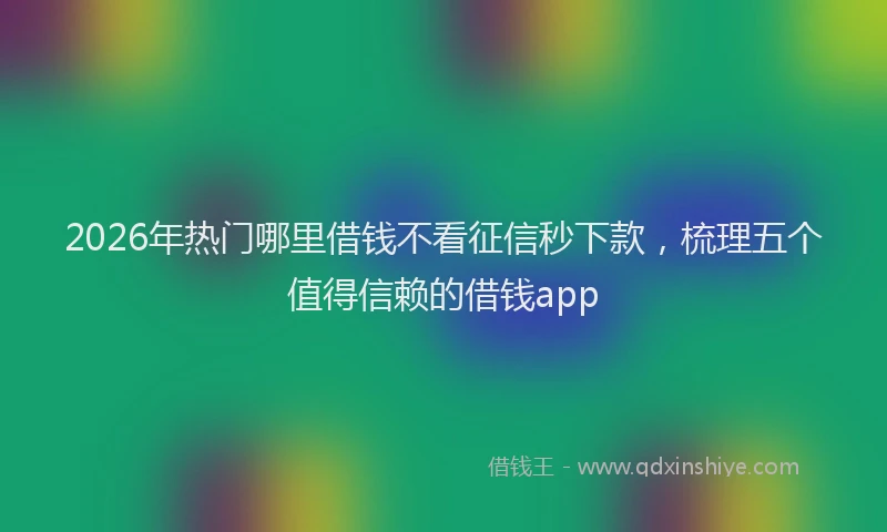 2026年热门哪里借钱不看征信秒下款，梳理五个值得信赖的借钱app