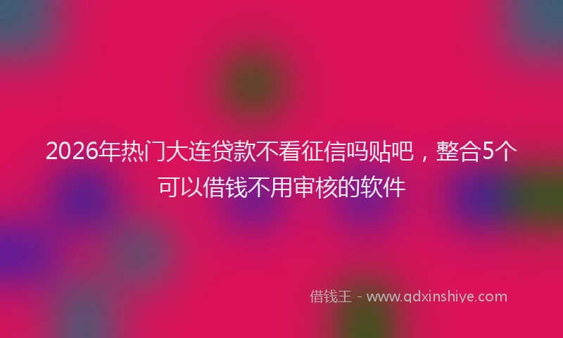 2026年热门大连贷款不看征信吗贴吧，整合5个可以借钱不用审核的软件