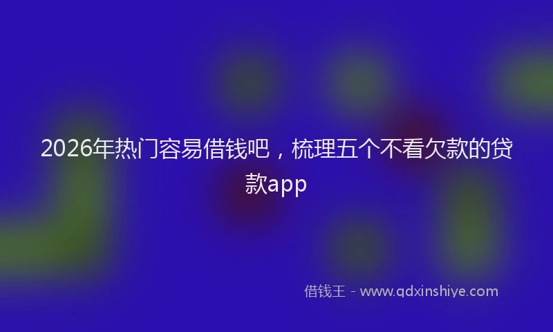 2026年热门容易借钱吧，梳理五个不看欠款的贷款app