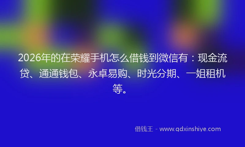 2026年的在荣耀手机怎么借钱到微信有：现金流贷、通通钱包、永卓易购、时光分期、一姐租机等。