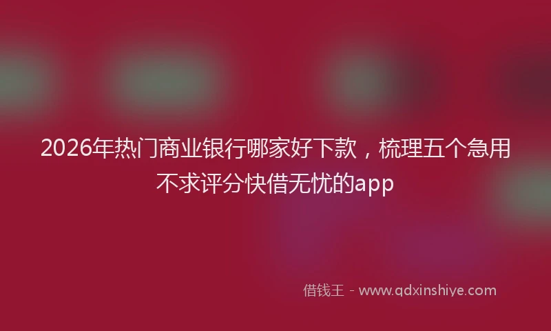 2026年热门商业银行哪家好下款，梳理五个急用不求评分快借无忧的app