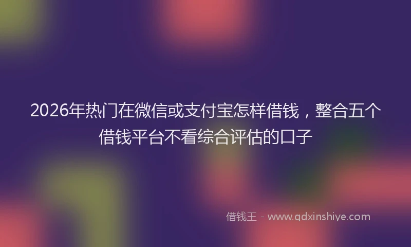 2026年热门在微信或支付宝怎样借钱，整合五个借钱平台不看综合评估的口子