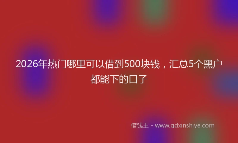2026年热门哪里可以借到500块钱，汇总5个黑户都能下的口子