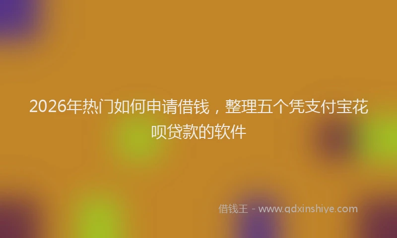 2026年热门如何申请借钱，整理五个凭支付宝花呗贷款的软件