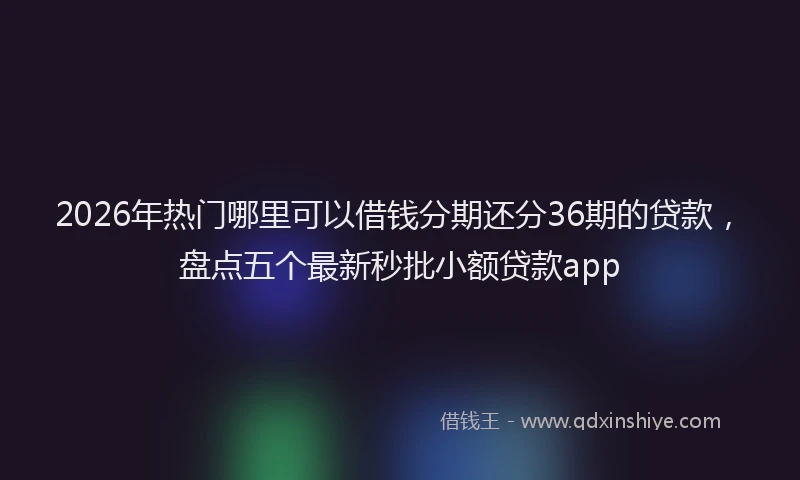 2026年热门哪里可以借钱分期还分36期的贷款，盘点五个最新秒批小额贷款app