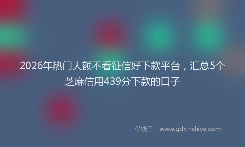 2026年热门大额不看征信好下款平台，汇总5个芝麻信用439分下款的口子