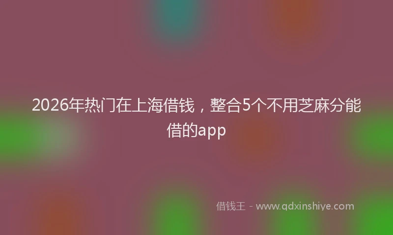 2026年热门在上海借钱，整合5个不用芝麻分能借的app