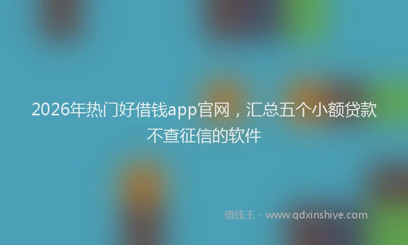 2026年热门好借钱app官网，汇总五个小额贷款不查征信的软件