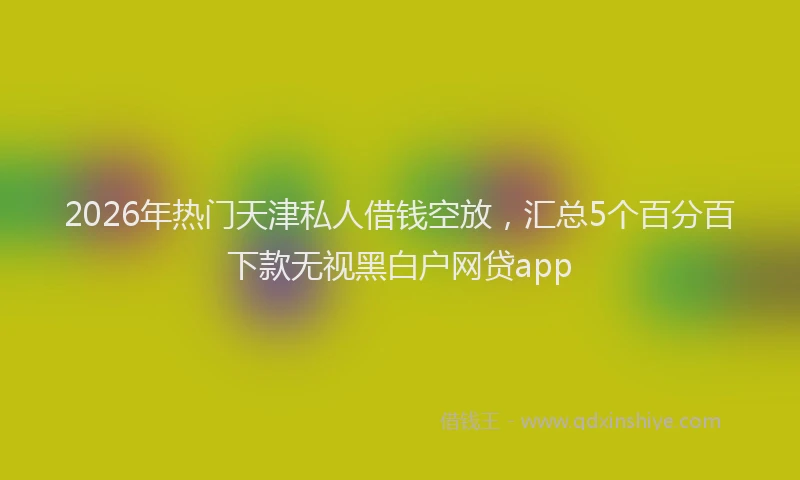 2026年热门天津私人借钱空放，汇总5个百分百下款无视黑白户网贷app