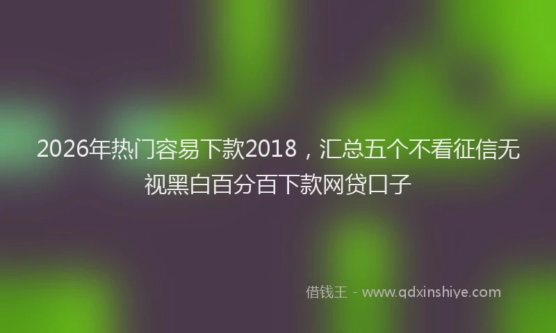 2026年热门容易下款2018，汇总五个不看征信无视黑白百分百下款网贷口子