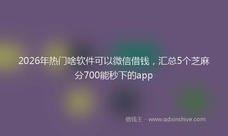 2026年热门啥软件可以微信借钱，汇总5个芝麻分700能秒下的app