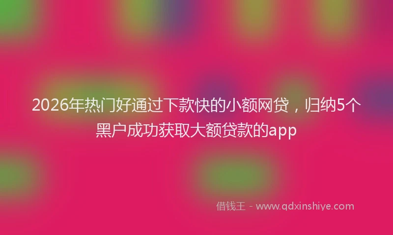 2026年热门好通过下款快的小额网贷，归纳5个黑户成功获取大额贷款的app