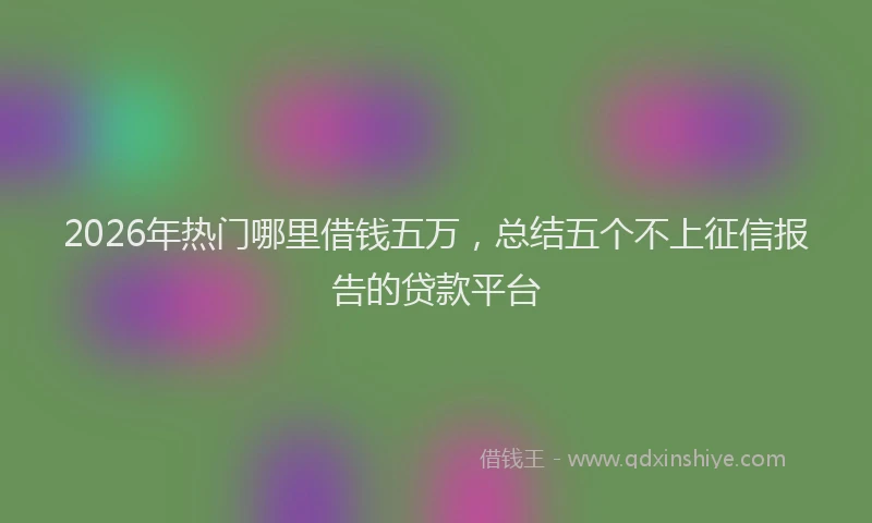 2026年热门哪里借钱五万，总结五个不上征信报告的贷款平台