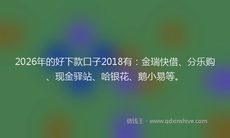 2026年的好下款口子2018有：金瑞快借、分乐购、现金驿站、哈银花、鹅小易等。