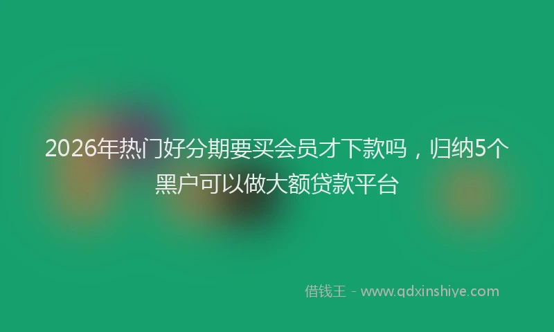 2026年热门好分期要买会员才下款吗，归纳5个黑户可以做大额贷款平台