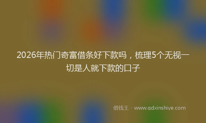 2026年热门奇富借条好下款吗，梳理5个无视一切是人就下款的口子
