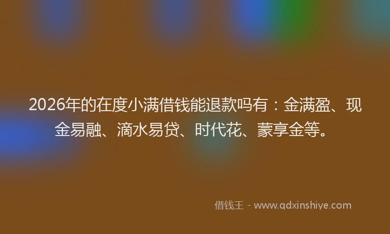 2026年的在度小满借钱能退款吗有：金满盈、现金易融、滴水易贷、时代花、蒙享金等。