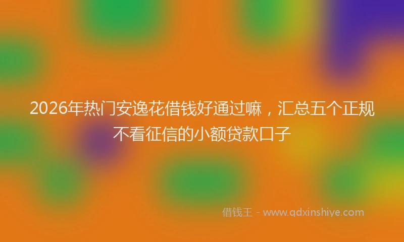 2026年热门安逸花借钱好通过嘛，汇总五个正规不看征信的小额贷款口子
