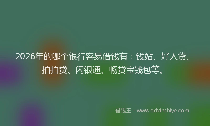 2026年的哪个银行容易借钱有：钱站、好人贷、拍拍贷、闪银通、畅贷宝钱包等。