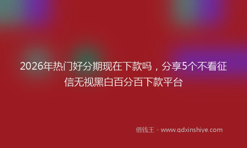 2026年热门好分期现在下款吗,分享5个不看征信无视黑白百分百下款平台