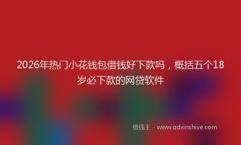 2026年热门小花钱包借钱好下款吗，概括五个18岁必下款的网贷软件