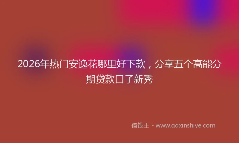 2026年热门安逸花哪里好下款，分享五个高能分期贷款口子新秀