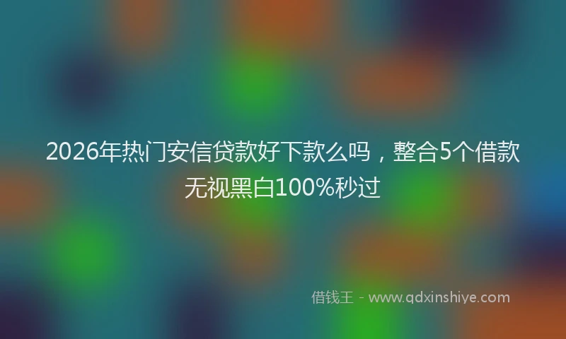 2026年热门安信贷款好下款么吗，整合5个借款无视黑白100%秒过