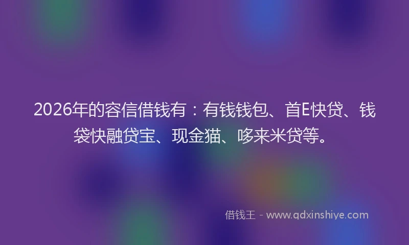 2026年的容信借钱有：有钱钱包、首E快贷、钱袋快融贷宝、现金猫、哆来米贷等。