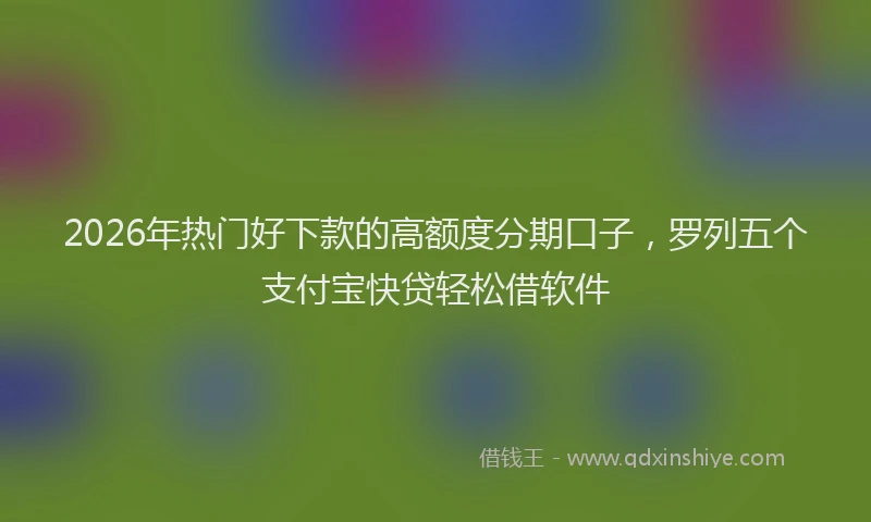 2026年热门好下款的高额度分期口子，罗列五个支付宝快贷轻松借软件