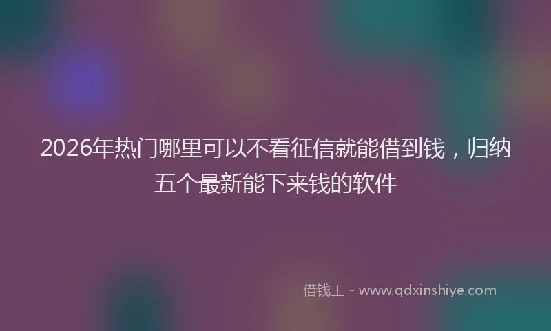 2026年热门哪里可以不看征信就能借到钱，归纳五个最新能下来钱的软件