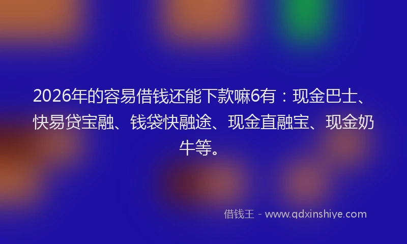 2026年的容易借钱还能下款嘛6有：现金巴士、快易贷宝融、钱袋快融途、现金直融宝、现金奶牛等。