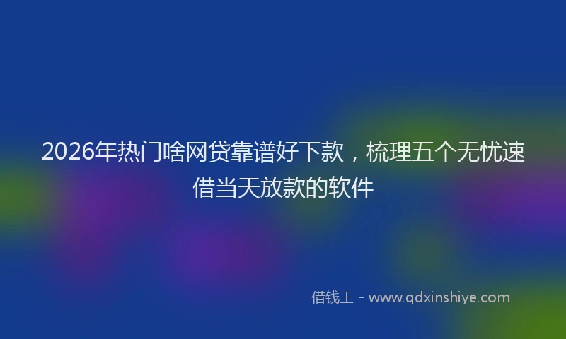 2026年热门啥网贷靠谱好下款，梳理五个无忧速借当天放款的软件