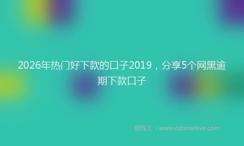 2026年热门好下款的口子2019，分享5个网黑逾期下款口子