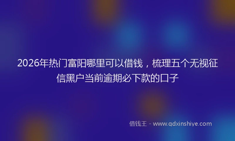 2026年热门富阳哪里可以借钱，梳理五个无视征信黑户当前逾期必下款的口子