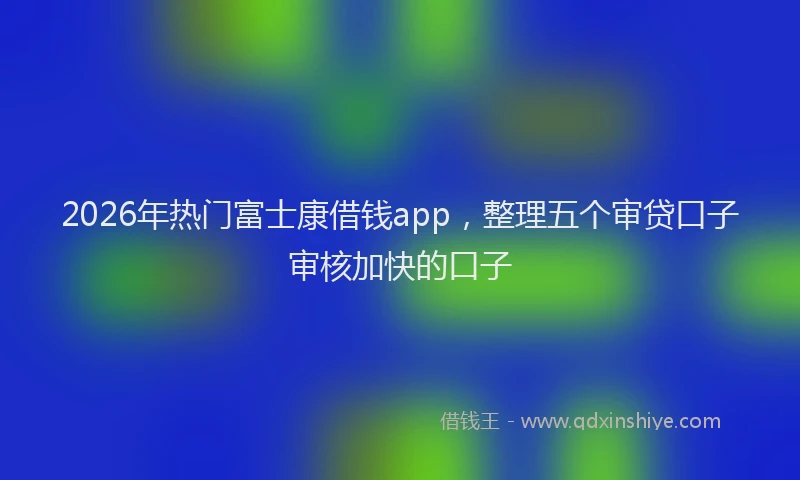 2026年热门富士康借钱app，整理五个审贷口子审核加快的口子