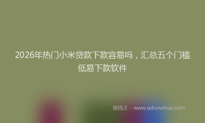 2026年热门小米贷款下款容易吗，汇总五个门槛低易下款软件