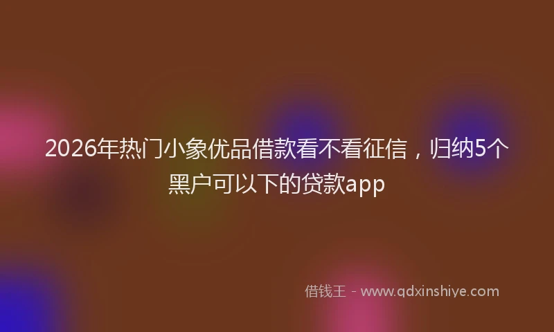 2026年热门小象优品借款看不看征信，归纳5个黑户可以下的贷款app