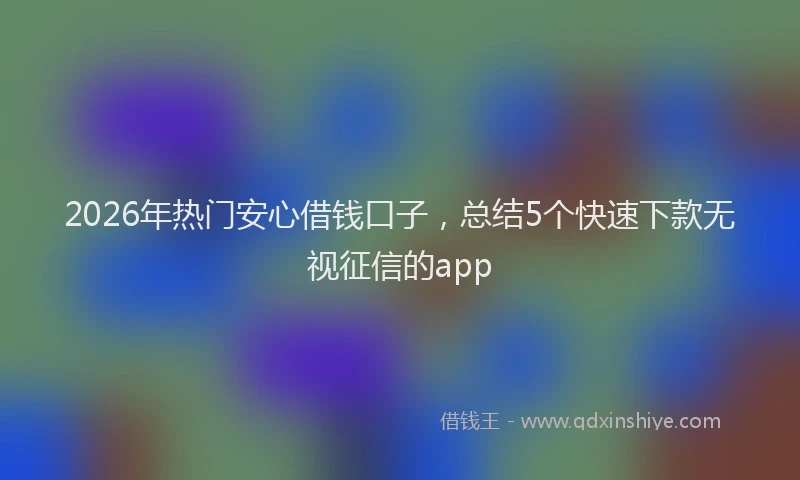 2026年热门安心借钱口子，总结5个快速下款无视征信的app