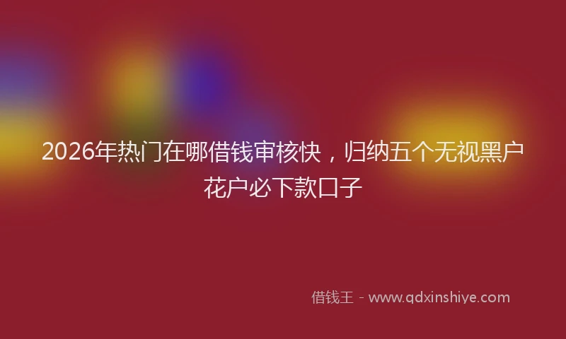 2026年热门在哪借钱审核快，归纳五个无视黑户花户必下款口子