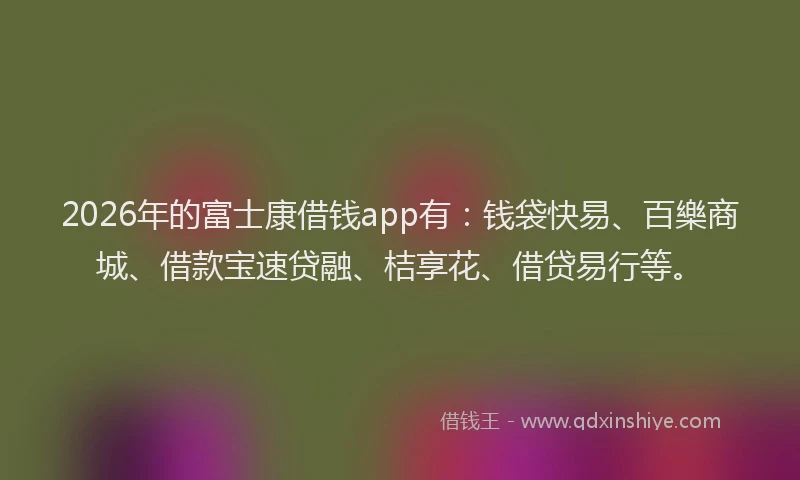 2026年的富士康借钱app有：钱袋快易、百樂商城、借款宝速贷融、桔享花、借贷易行等。