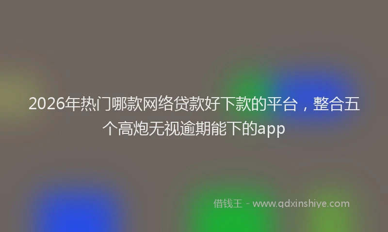 2026年热门哪款网络贷款好下款的平台，整合五个高炮无视逾期能下的app