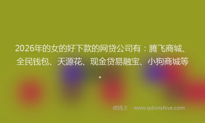 2026年的女的好下款的网贷公司有：腾飞商城、全民钱包、天源花、现金贷易融宝、小狗商城等。