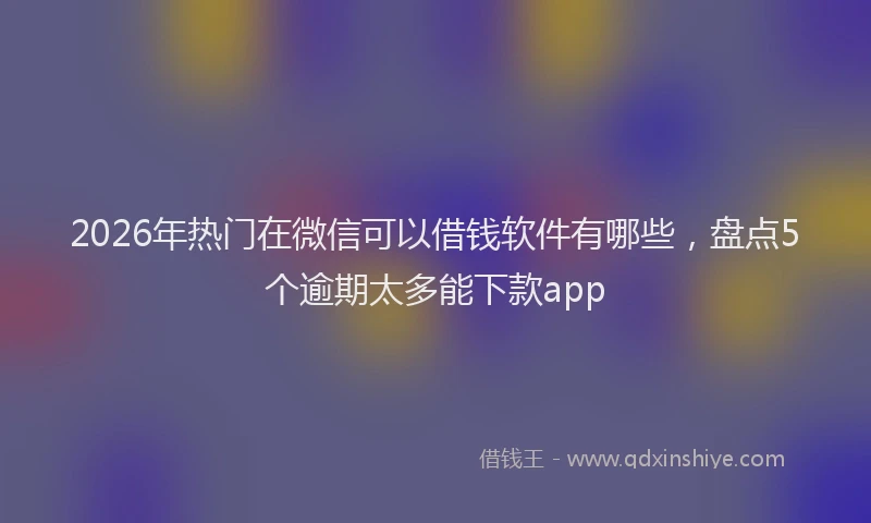 2026年热门在微信可以借钱软件有哪些，盘点5个逾期太多能下款app